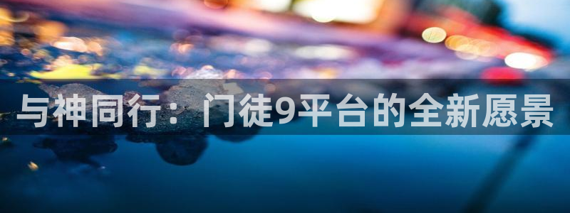星耀国际平台官网登录入口：与神同行：门徒9平台的全新愿景